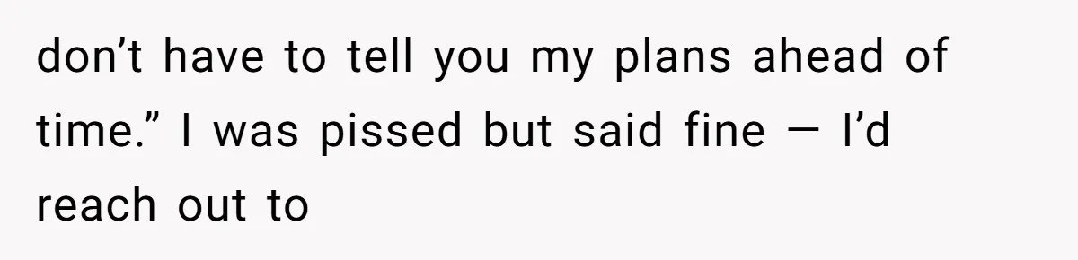 don’t have to tell you my plans ahead of time.” I was pissed but said fine — I’d reach out to