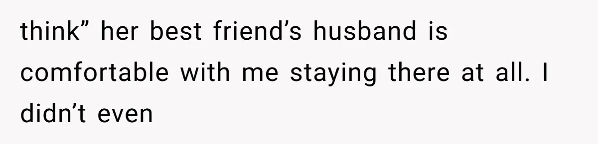 think” her best friend’s husband is comfortable with me staying there at all. I didn’t even