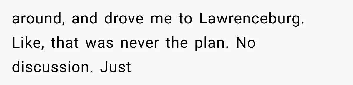 around, and drove me to Lawrenceburg. Like, that was never the plan. No discussion. Just