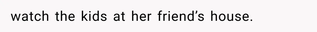 watch the kids at her friend’s house.