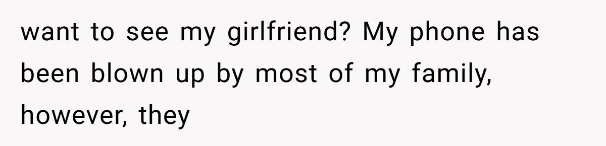 want to see my girlfriend? My phone has been blown up by most of my family, however, they