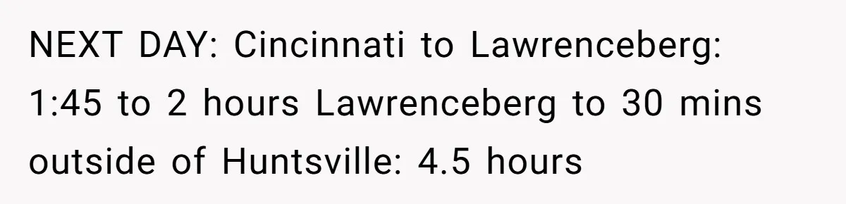 NEXT DAY: Cincinnati to Lawrenceberg: 1:45 to 2 hours Lawrenceberg to 30 mins outside of Huntsville: 4.5 hours