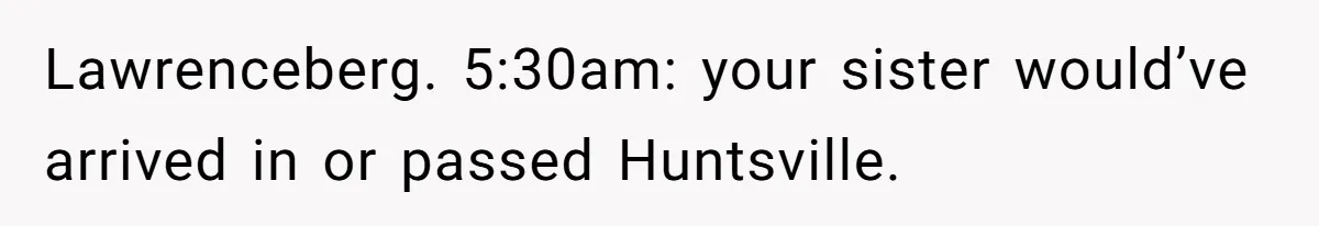 Lawrenceberg. 5:30am: your sister would’ve arrived in or passed Huntsville.