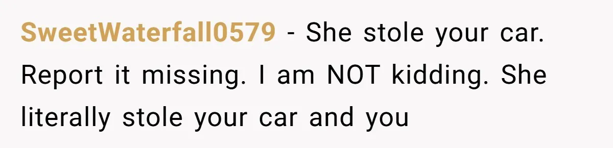 SweetWaterfall0579 − She stole your car. Report it missing. I am NOT kidding. She literally stole your car and you