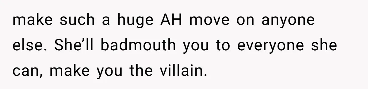 make such a huge AH move on anyone else. She’ll badmouth you to everyone she can, make you the villain.