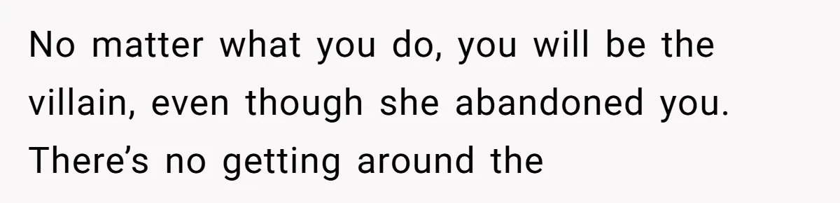 No matter what you do, you will be the villain, even though she abandoned you. There’s no getting around the