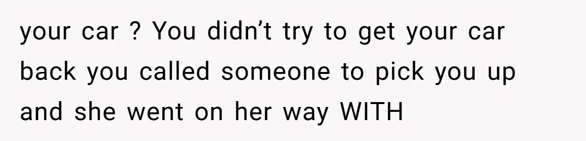your car ? You didn’t try to get your car back you called someone to pick you up and she went on her way WITH
