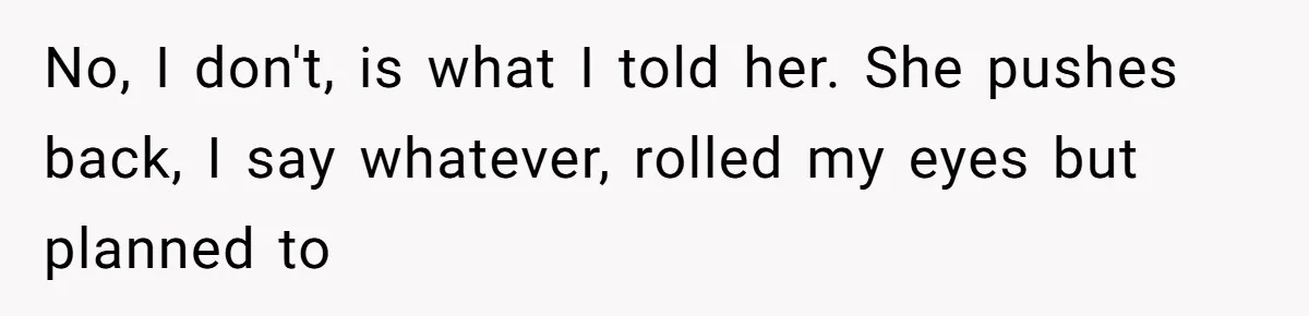 No, I don't, is what I told her. She pushes back, I say whatever, rolled my eyes but planned to