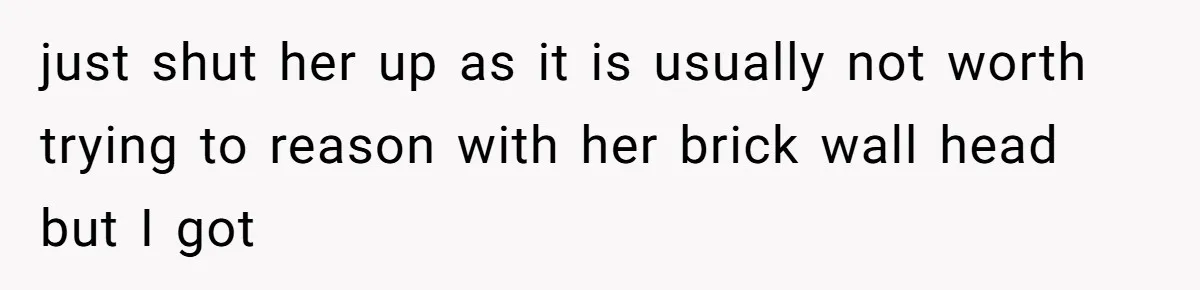 just shut her up as it is usually not worth trying to reason with her brick wall head but I got