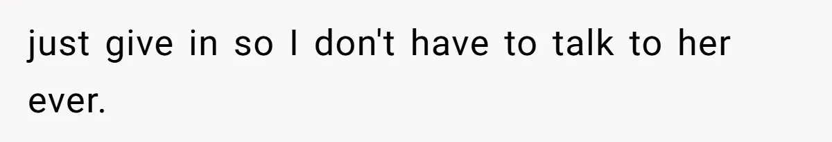 just give in so I don't have to talk to her ever.