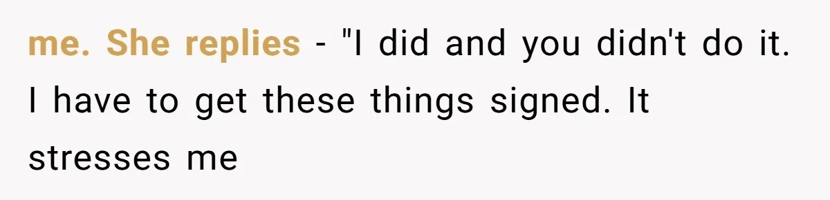 me. She replies - "I did and you didn't do it. I have to get these things signed. It stresses me