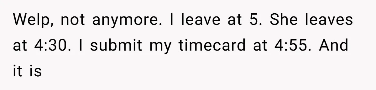 Welp, not anymore. I leave at 5. She leaves at 4:30. I submit my timecard at 4:55. And it is