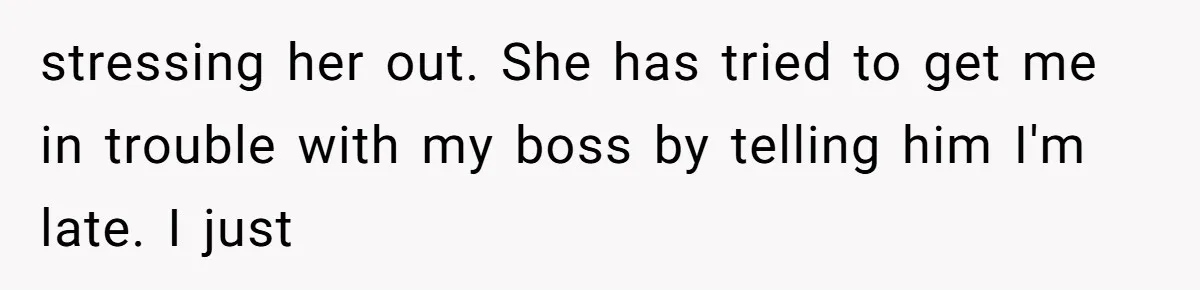 stressing her out. She has tried to get me in trouble with my boss by telling him I'm late. I just