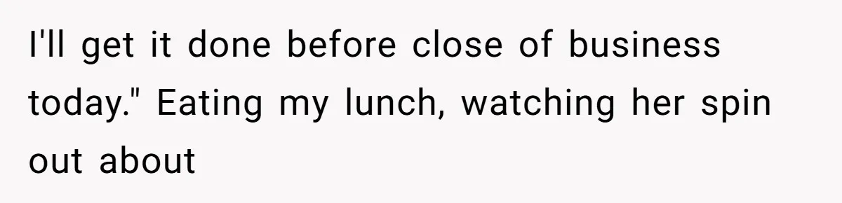 I'll get it done before close of business today." Eating my lunch, watching her spin out about