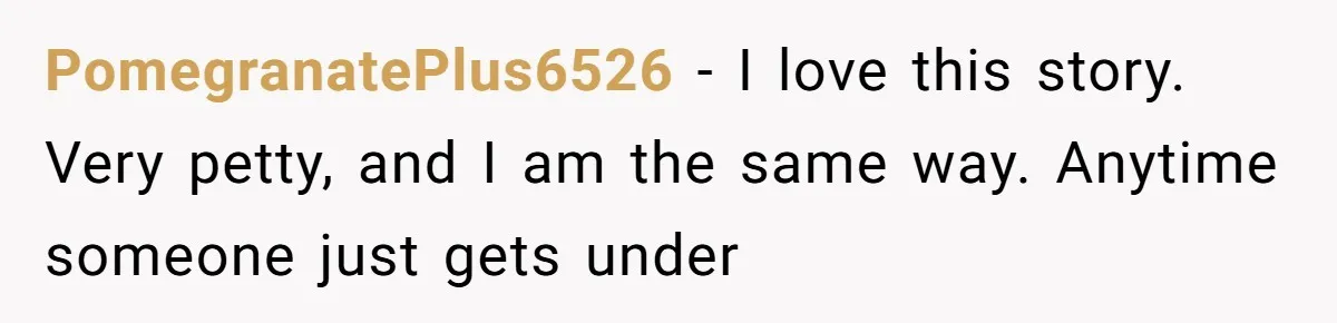 PomegranatePlus6526 − I love this story. Very petty, and I am the same way. Anytime someone just gets under