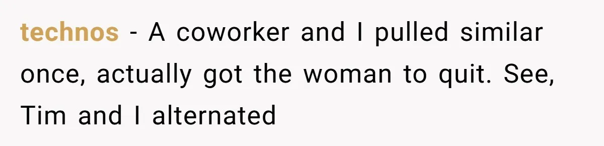 technos − A coworker and I pulled similar once, actually got the woman to quit. See, Tim and I alternated