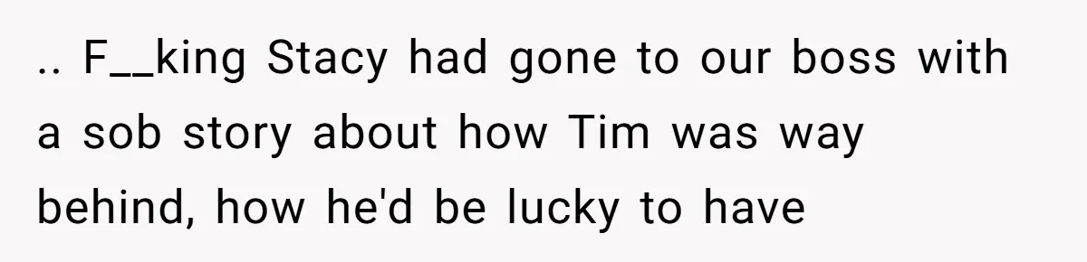 .. F__king Stacy had gone to our boss with a sob story about how Tim was way behind, how he'd be lucky to have