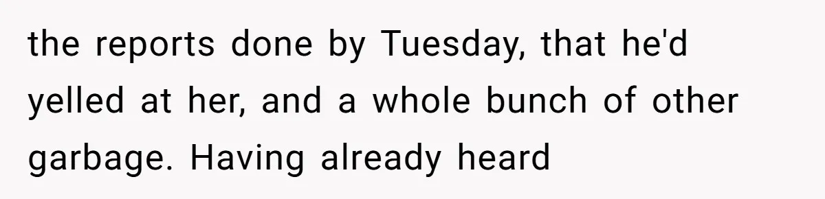 the reports done by Tuesday, that he'd yelled at her, and a whole bunch of other garbage. Having already heard