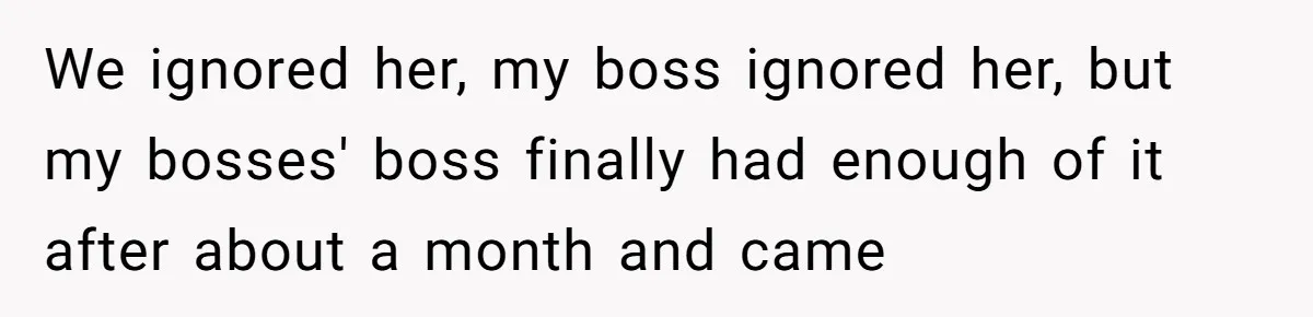 We ignored her, my boss ignored her, but my bosses' boss finally had enough of it after about a month and came
