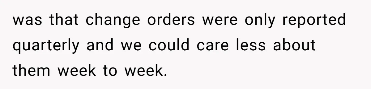 was that change orders were only reported quarterly and we could care less about them week to week.