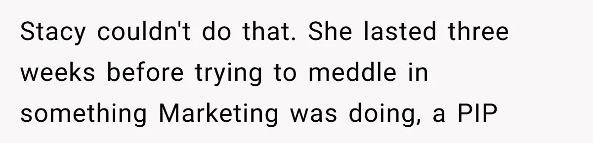 Stacy couldn't do that. She lasted three weeks before trying to meddle in something Marketing was doing, a PIP