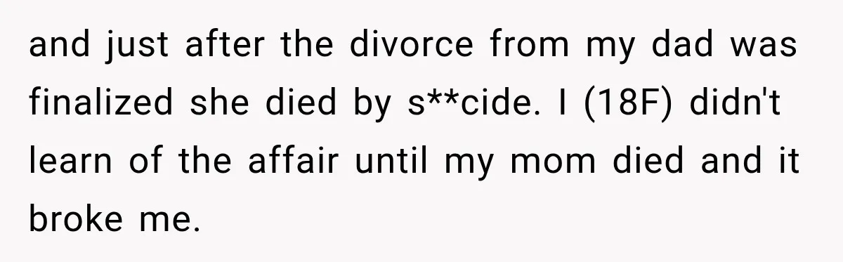 and just after the divorce from my dad was finalized she died by s**cide. I (18F) didn't learn of the affair until my mom died and it broke me.