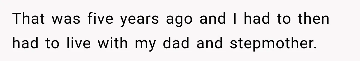 That was five years ago and I had to then had to live with my dad and stepmother.