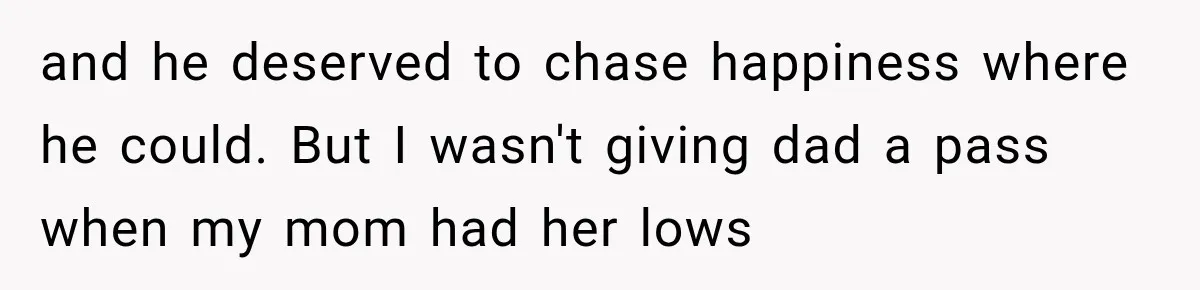 and he deserved to chase happiness where he could. But I wasn't giving dad a pass when my mom had her lows