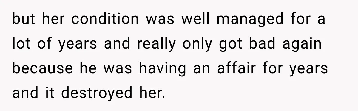 but her condition was well managed for a lot of years and really only got bad again because he was having an affair for years and it destroyed her.