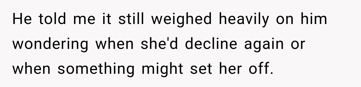 He told me it still weighed heavily on him wondering when she'd decline again or when something might set her off.