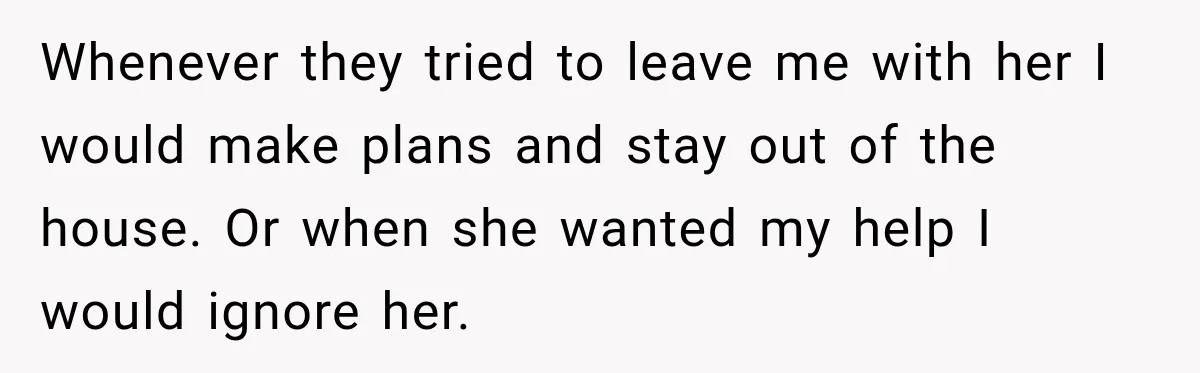 Whenever they tried to leave me with her I would make plans and stay out of the house. Or when she wanted my help I would ignore her.