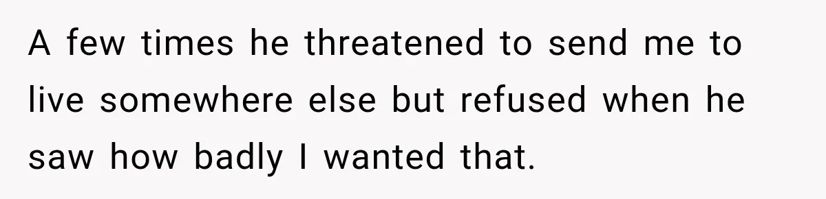 A few times he threatened to send me to live somewhere else but refused when he saw how badly I wanted that.