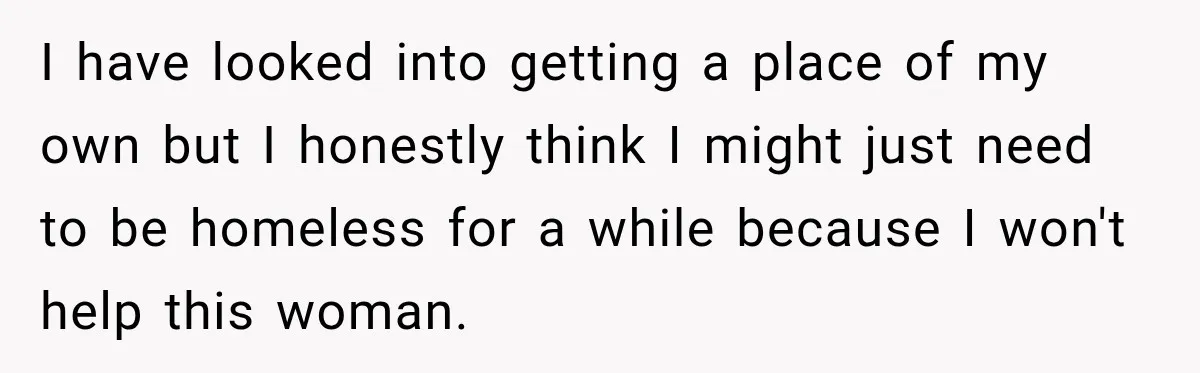 I have looked into getting a place of my own but I honestly think I might just need to be homeless for a while because I won't help this woman.