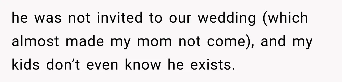 he was not invited to our wedding (which almost made my mom not come), and my kids don’t even know he exists.