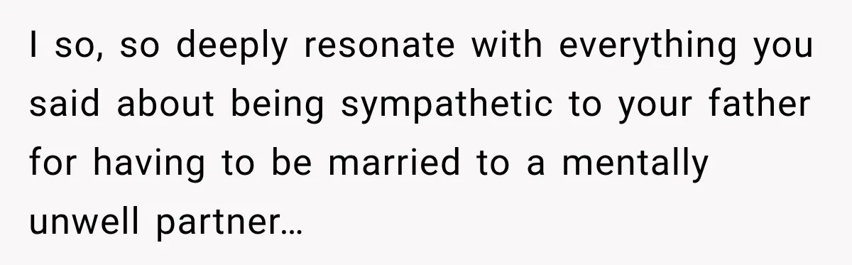 I so, so deeply resonate with everything you said about being sympathetic to your father for having to be married to a mentally unwell partner…