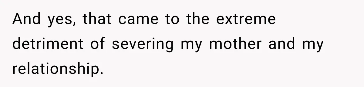 And yes, that came to the extreme detriment of severing my mother and my relationship.