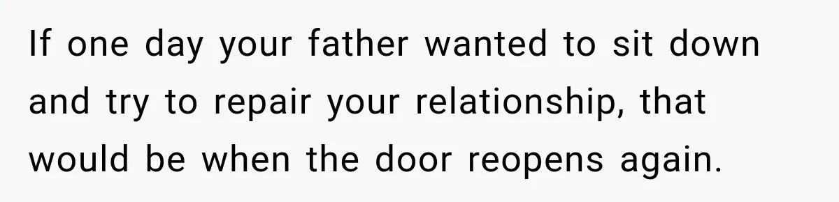 If one day your father wanted to sit down and try to repair your relationship, that would be when the door reopens again.