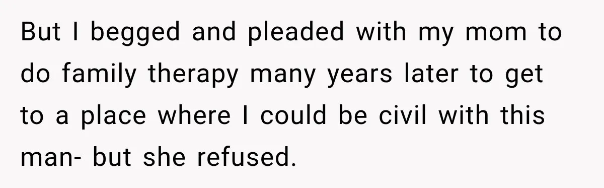 But I begged and pleaded with my mom to do family therapy many years later to get to a place where I could be civil with this man- but she...