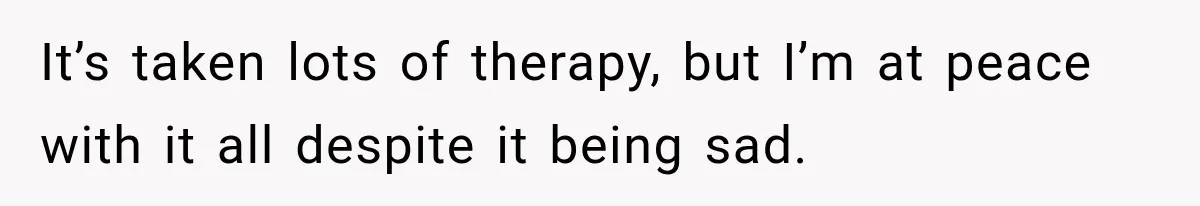 It’s taken lots of therapy, but I’m at peace with it all despite it being sad.
