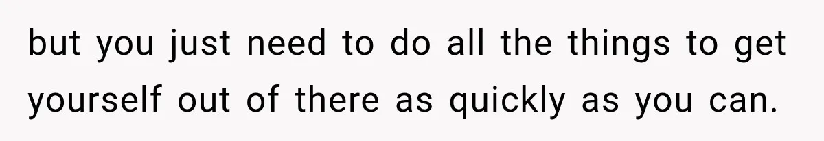 but you just need to do all the things to get yourself out of there as quickly as you can.