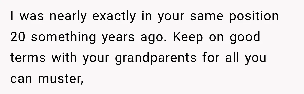I was nearly exactly in your same position 20 something years ago. Keep on good terms with your grandparents for all you can muster,