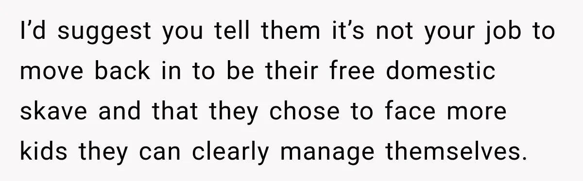 I’d suggest you tell them it’s not your job to move back in to be their free domestic skave and that they chose to face more kids they can clearly...