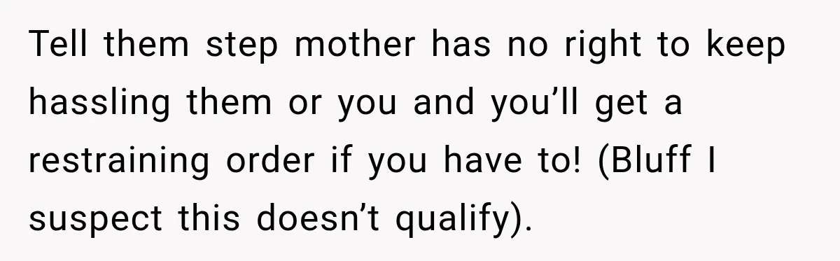 Tell them step mother has no right to keep hassling them or you and you’ll get a restraining order if you have to! (Bluff I suspect this doesn’t qualify).