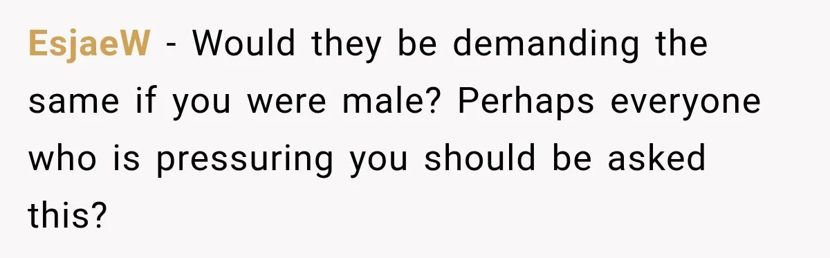 EsjaeW − Would they be demanding the same if you were male? Perhaps everyone who is pressuring you should be asked this?