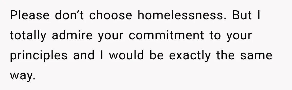 Please don’t choose homelessness. But I totally admire your commitment to your principles and I would be exactly the same way.