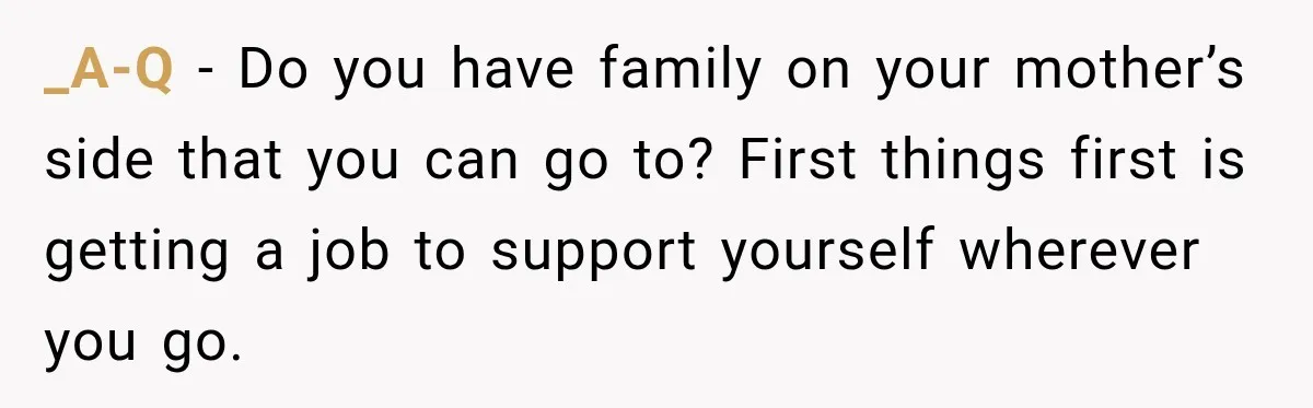 _A-Q − Do you have family on your mother’s side that you can go to? First things first is getting a job to support yourself wherever you go.
