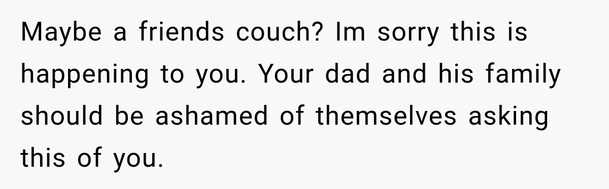 Maybe a friends couch? Im sorry this is happening to you. Your dad and his family should be ashamed of themselves asking this of you.