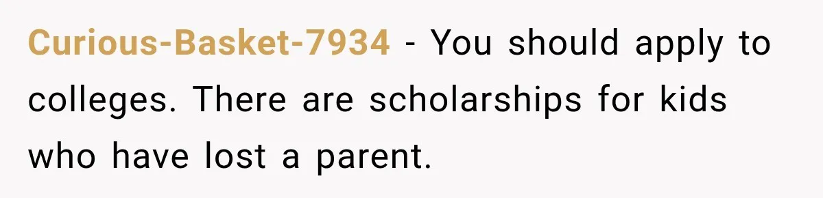 Curious-Basket-7934 − You should apply to colleges. There are scholarships for kids who have lost a parent.