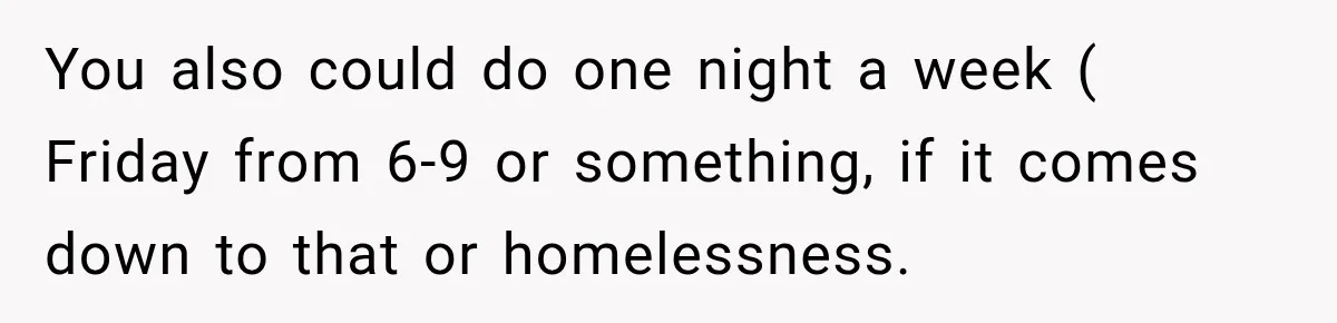 You also could do one night a week ( Friday from 6-9 or something, if it comes down to that or homelessness.