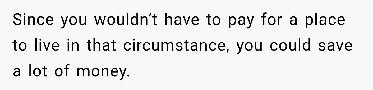 Since you wouldn’t have to pay for a place to live in that circumstance, you could save a lot of money.